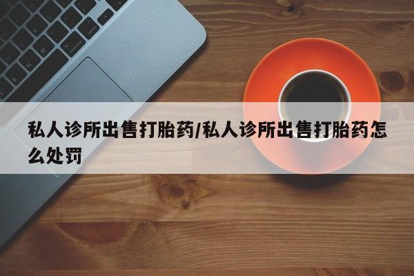 打胎药在线购买微信在线下单私人诊所出售打胎药/私人诊所出售打胎药怎么处罚