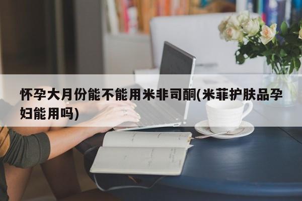 打胎药在线购买微信在线下单怀孕大月份能不能用米非司酮(米菲护肤品孕妇能用吗)