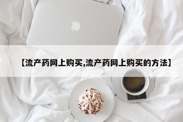 打胎药在线购买微信在线下单【流产药网上购买,流产药网上购买的方法】