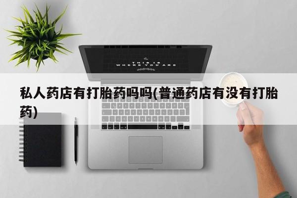 打胎药在线购买微信在线下单私人药店有打胎药吗吗(普通药店有没有打胎药)